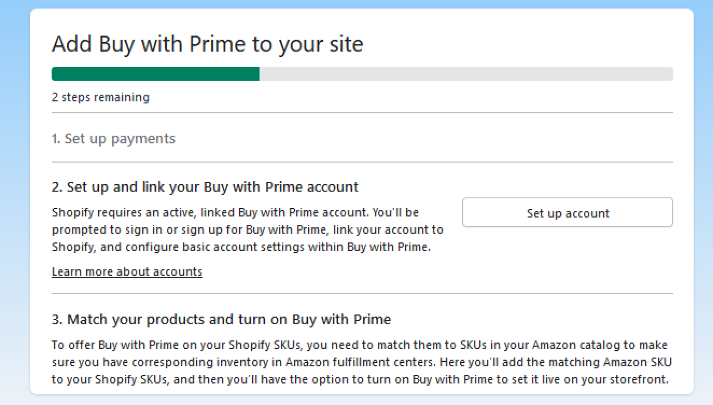 When adding Buy with Prime to your site using the Buy with Prime app for Shopify, you need to set up payments, set up and link your Buy with Prime account, and match your products and turn on Buy with Prime.